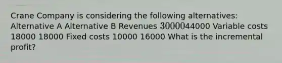 Crane Company is considering the following alternatives: Alternative A Alternative B Revenues 3000044000 Variable costs 18000 18000 Fixed costs 10000 16000 What is the incremental profit?