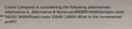 Crane Company is considering the following alternatives: Alternative A, Alternative B Revenues6000074000Variable costs 36000 36000Fixed costs 10000 16000 What is the incremental profit?