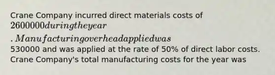 Crane Company incurred direct materials costs of 2600000 during the year. Manufacturing overhead applied was530000 and was applied at the rate of 50% of direct labor costs. Crane Company's total manufacturing costs for the year was