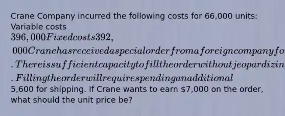 Crane Company incurred the following costs for 66,000 units: Variable costs 396,000 Fixed costs 392,000 Crane has received a special order from a foreign company for 3500 units. There is sufficient capacity to fill the order without jeopardizing regular sales. Filling the order will require spending an additional5,600 for shipping. If Crane wants to earn 7,000 on the order, what should the unit price be?