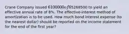 Crane Company issued 6100000 of 6%, 10-year bonds on one of its interest dates for5268500 to yield an effective annual rate of 8%. The effective-interest method of amortization is to be used. How much bond interest expense (to the nearest dollar) should be reported on the income statement for the end of the first year?