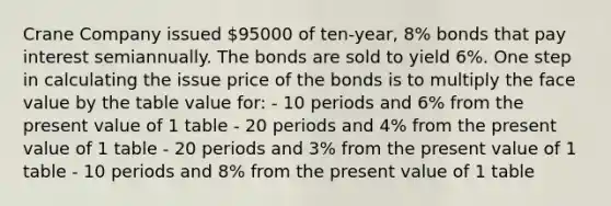 Crane Company issued 95000 of ten-year, 8% bonds that pay interest semiannually. The bonds are sold to yield 6%. One step in calculating the issue price of the bonds is to multiply the face value by the table value for: - 10 periods and 6% from the present value of 1 table - 20 periods and 4% from the present value of 1 table - 20 periods and 3% from the present value of 1 table - 10 periods and 8% from the present value of 1 table