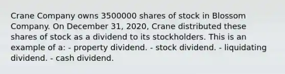 Crane Company owns 3500000 shares of stock in Blossom Company. On December 31, 2020, Crane distributed these shares of stock as a dividend to its stockholders. This is an example of a: - property dividend. - stock dividend. - liquidating dividend. - cash dividend.