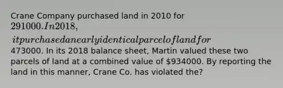 Crane Company purchased land in 2010 for 291000. In 2018, it purchased a nearly identical parcel of land for473000. In its 2018 balance sheet, Martin valued these two parcels of land at a combined value of 934000. By reporting the land in this manner, Crane Co. has violated the?