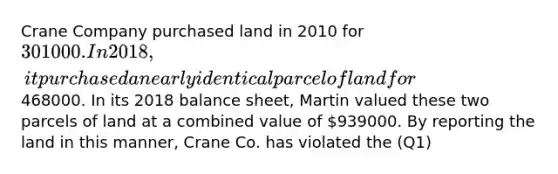 Crane Company purchased land in 2010 for 301000. In 2018, it purchased a nearly identical parcel of land for468000. In its 2018 balance sheet, Martin valued these two parcels of land at a combined value of 939000. By reporting the land in this manner, Crane Co. has violated the (Q1)