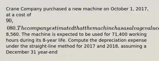 Crane Company purchased a new machine on October 1, 2017, at a cost of 90,080. The company estimated that the machine has a salvage value of8,560. The machine is expected to be used for 71,400 working hours during its 8-year life. Compute the depreciation expense under the straight-line method for 2017 and 2018, assuming a December 31 year-end