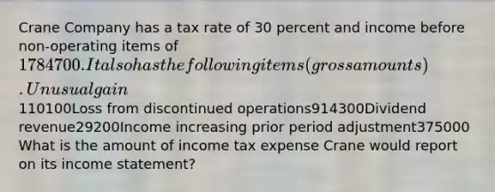 Crane Company has a tax rate of 30 percent and income before non-operating items of 1784700. It also has the following items (gross amounts). Unusual gain 110100Loss from discontinued operations914300Dividend revenue29200Income increasing prior period adjustment375000 What is the amount of income tax expense Crane would report on its income statement?