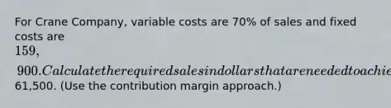 For Crane Company, variable costs are 70% of sales and fixed costs are 159,900. Calculate the required sales in dollars that are needed to achieve management's target operating income of 61,500. (Use the contribution margin approach.)