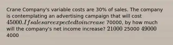 Crane Company's variable costs are 30% of sales. The company is contemplating an advertising campaign that will cost 45000. If sales are expected to increase 70000, by how much will the company's net income increase? 21000 25000 49000 4000