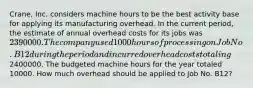 Crane, Inc. considers machine hours to be the best activity base for applying its manufacturing overhead. In the current period, the estimate of annual overhead costs for its jobs was 2390000. The company used 1000 hours of processing on Job No. B12 during the period and incurred overhead costs totaling2400000. The budgeted machine hours for the year totaled 10000. How much overhead should be applied to Job No. B12?