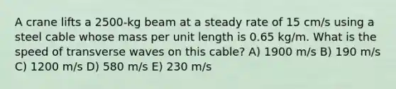 A crane lifts a 2500-kg beam at a steady rate of 15 cm/s using a steel cable whose mass per unit length is 0.65 kg/m. What is the speed of transverse waves on this cable? A) 1900 m/s B) 190 m/s C) 1200 m/s D) 580 m/s E) 230 m/s