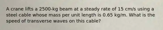 A crane lifts a 2500-kg beam at a steady rate of 15 cm/s using a steel cable whose mass per unit length is 0.65 kg/m. What is the speed of transverse waves on this cable?