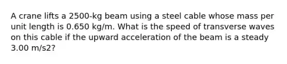 A crane lifts a 2500-kg beam using a steel cable whose mass per unit length is 0.650 kg/m. What is the speed of transverse waves on this cable if the upward acceleration of the beam is a steady 3.00 m/s2?