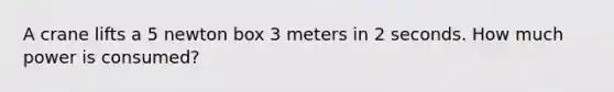 A crane lifts a 5 newton box 3 meters in 2 seconds. How much power is consumed?