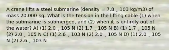 A crane lifts a steel submarine (density = 7.8 ˛ 103 kg/m3) of mass 20,000 kg. What is the tension in the lifting cable (1) when the submarine is submerged, and (2) when it is entirely out of the water? A) (1) 2.0 ˛ 105 N (2) 1.7 ˛ 105 N B) (1) 1.7 ˛ 105 N (2) 2.0 ˛ 105 N C) (1) 2.6 ˛ 103 N (2) 2.0 ˛ 105 N D) (1) 2.0 ˛ 105 N (2) 2.6 ˛ 103 N