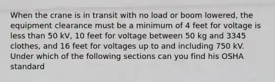 When the crane is in transit with no load or boom lowered, the equipment clearance must be a minimum of 4 feet for voltage is less than 50 kV, 10 feet for voltage between 50 kg and 3345 clothes, and 16 feet for voltages up to and including 750 kV. Under which of the following sections can you find his OSHA standard