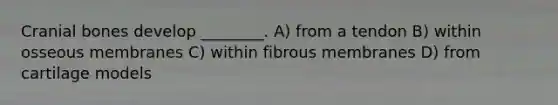 Cranial bones develop ________. A) from a tendon B) within osseous membranes C) within fibrous membranes D) from cartilage models