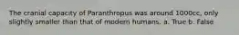 The cranial capacity of Paranthropus was around 1000cc, only slightly smaller than that of modern humans. a. True b. False