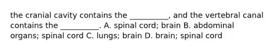 the cranial cavity contains the __________, and the vertebral canal contains the __________. A. spinal cord; brain B. abdominal organs; spinal cord C. lungs; brain D. brain; spinal cord