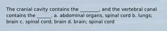 The cranial cavity contains the ________, and the vertebral canal contains the ______. a. abdominal organs, spinal cord b. lungs; brain c. spinal cord; brain d. brain; spinal cord