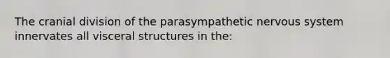 The cranial division of the parasympathetic nervous system innervates all visceral structures in the: