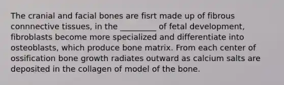 The cranial and facial bones are fisrt made up of fibrous connnective tissues, in the _________ of fetal development, fibroblasts become more specialized and differentiate into osteoblasts, which produce bone matrix. From each center of ossification bone growth radiates outward as calcium salts are deposited in the collagen of model of the bone.