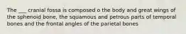The ___ cranial fossa is composed o the body and great wings of the sphenoid bone, the squamous and petrous parts of temporal bones and the frontal angles of the parietal bones