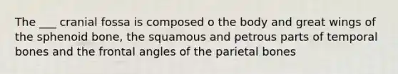 The ___ cranial fossa is composed o the body and great wings of the sphenoid bone, the squamous and petrous parts of temporal bones and the frontal angles of the parietal bones