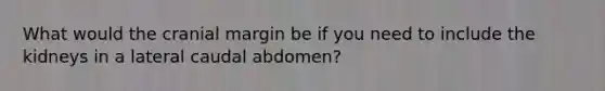 What would the cranial margin be if you need to include the kidneys in a lateral caudal abdomen?