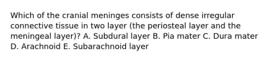 Which of the cranial meninges consists of dense irregular connective tissue in two layer (the periosteal layer and the meningeal layer)? A. Subdural layer B. Pia mater C. Dura mater D. Arachnoid E. Subarachnoid layer