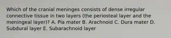 Which of the cranial meninges consists of dense irregular <a href='https://www.questionai.com/knowledge/kYDr0DHyc8-connective-tissue' class='anchor-knowledge'>connective tissue</a> in two layers (the periosteal layer and the meningeal layer)? A. Pia mater B. Arachnoid C. Dura mater D. Subdural layer E. Subarachnoid layer