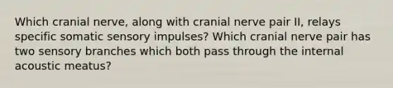 Which cranial nerve, along with cranial nerve pair II, relays specific somatic sensory impulses? Which cranial nerve pair has two sensory branches which both pass through the internal acoustic meatus?