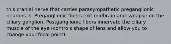 this cranial nerve that carries parasympathetic preganglionic neurons is: Preganglionic fibers exit midbrain and synapse on the ciliary ganglion. Postganglionic fibers innervate the ciliary muscle of the eye (controls shape of lens and allow you to change your focal point)