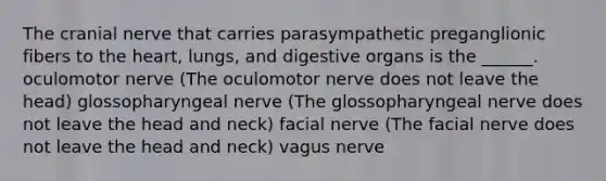 The cranial nerve that carries parasympathetic preganglionic fibers to the heart, lungs, and digestive organs is the ______. oculomotor nerve (The oculomotor nerve does not leave the head) glossopharyngeal nerve (The glossopharyngeal nerve does not leave the head and neck) facial nerve (The facial nerve does not leave the head and neck) vagus nerve