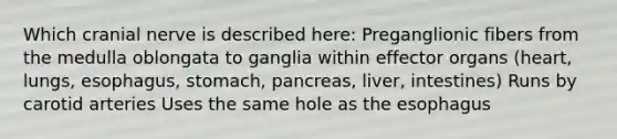 Which cranial nerve is described here: Preganglionic fibers from the medulla oblongata to ganglia within effector organs (heart, lungs, esophagus, stomach, pancreas, liver, intestines) Runs by carotid arteries Uses the same hole as the esophagus