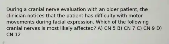 During a cranial nerve evaluation with an older patient, the clinician notices that the patient has difficulty with motor movements during facial expression. Which of the following cranial nerves is most likely affected? A) CN 5 B) CN 7 C) CN 9 D) CN 12