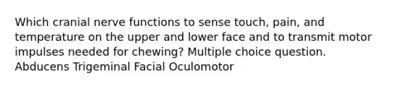 Which cranial nerve functions to sense touch, pain, and temperature on the upper and lower face and to transmit motor impulses needed for chewing? Multiple choice question. Abducens Trigeminal Facial Oculomotor