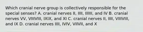 Which cranial nerve group is collectively responsible for the special senses? A. <a href='https://www.questionai.com/knowledge/kE0S4sPl98-cranial-nerves' class='anchor-knowledge'>cranial nerves</a> II, IIII, IIIIII, and IV B. cranial nerves VV, VIIIVIII, IXIX, and XI C. cranial nerves II, IIII, VIIIVIII, and IX D. cranial nerves IIII, IVIV, VIIVII, and X