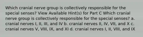 Which cranial nerve group is collectively responsible for the special senses? View Available Hint(s) for Part C Which cranial nerve group is collectively responsible for the special senses? a. cranial nerves I, II, III, and IV b. cranial nerves II, IV, VII, and X c. cranial nerves V, VIII, IX, and XI d. cranial nerves I, II, VIII, and IX