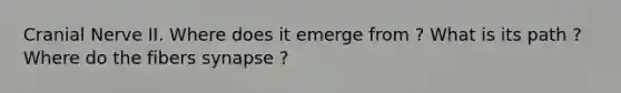Cranial Nerve II. Where does it emerge from ? What is its path ? Where do the fibers synapse ?