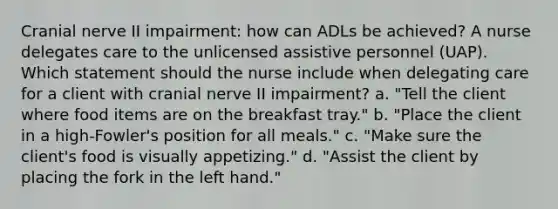 Cranial nerve II impairment: how can ADLs be achieved? A nurse delegates care to the unlicensed assistive personnel (UAP). Which statement should the nurse include when delegating care for a client with cranial nerve II impairment? a. "Tell the client where food items are on the breakfast tray." b. "Place the client in a high-Fowler's position for all meals." c. "Make sure the client's food is visually appetizing." d. "Assist the client by placing the fork in the left hand."