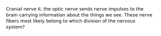 Cranial nerve II, the optic nerve sends nerve impulses to the brain carrying information about the things we see. These nerve fibers most likely belong to which division of the nervous system?