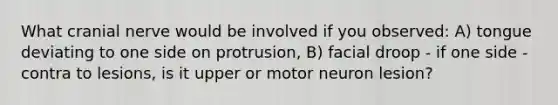 What cranial nerve would be involved if you observed: A) tongue deviating to one side on protrusion, B) facial droop - if one side - contra to lesions, is it upper or motor neuron lesion?