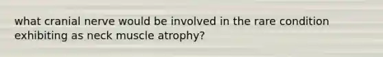 what cranial nerve would be involved in the rare condition exhibiting as neck muscle atrophy?