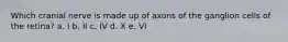 Which cranial nerve is made up of axons of the ganglion cells of the retina? a. I b. II c. IV d. X e. VI