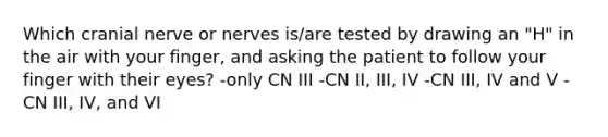 Which cranial nerve or nerves is/are tested by drawing an "H" in the air with your finger, and asking the patient to follow your finger with their eyes? -only CN III -CN II, III, IV -CN III, IV and V -CN III, IV, and VI