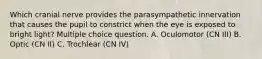 Which cranial nerve provides the parasympathetic innervation that causes the pupil to constrict when the eye is exposed to bright light? Multiple choice question. A. Oculomotor (CN III) B. Optic (CN II) C. Trochlear (CN IV)