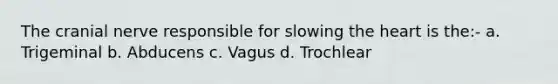 The cranial nerve responsible for slowing <a href='https://www.questionai.com/knowledge/kya8ocqc6o-the-heart' class='anchor-knowledge'>the heart</a> is the:- a. Trigeminal b. Abducens c. Vagus d. Trochlear