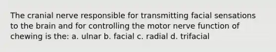 The cranial nerve responsible for transmitting facial sensations to the brain and for controlling the motor nerve function of chewing is the: a. ulnar b. facial c. radial d. trifacial