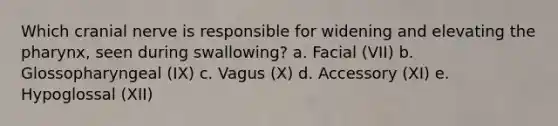 Which cranial nerve is responsible for widening and elevating the pharynx, seen during swallowing? a. Facial (VII) b. Glossopharyngeal (IX) c. Vagus (X) d. Accessory (XI) e. Hypoglossal (XII)